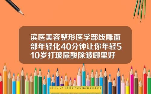 滨医美容整形医学部线雕面部年轻化40分钟让你年轻510岁打玻尿酸除皱哪里好