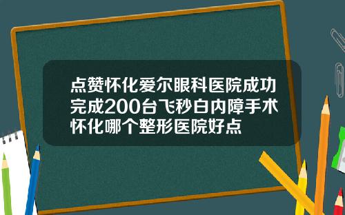 点赞怀化爱尔眼科医院成功完成200台飞秒白内障手术怀化哪个整形医院好点