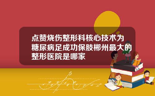 点赞烧伤整形科核心技术为糖尿病足成功保肢郴州最大的整形医院是哪家