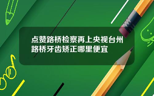 点赞路桥检察再上央视台州路桥牙齿矫正哪里便宜