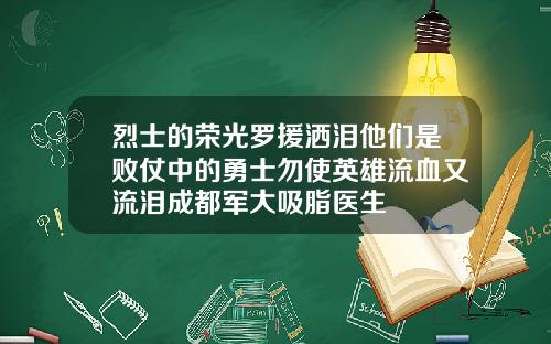 烈士的荣光罗援洒泪他们是败仗中的勇士勿使英雄流血又流泪成都军大吸脂医生