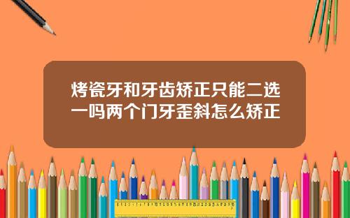 烤瓷牙和牙齿矫正只能二选一吗两个门牙歪斜怎么矫正