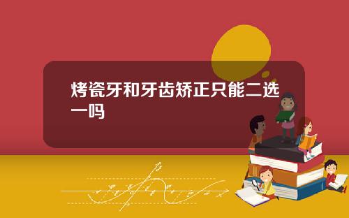 烤瓷牙和牙齿矫正只能二选一吗