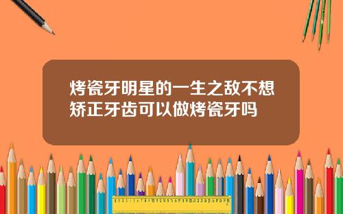 烤瓷牙明星的一生之敌不想矫正牙齿可以做烤瓷牙吗