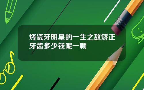 烤瓷牙明星的一生之敌矫正牙齿多少钱呢一颗