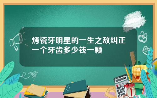 烤瓷牙明星的一生之敌纠正一个牙齿多少钱一颗