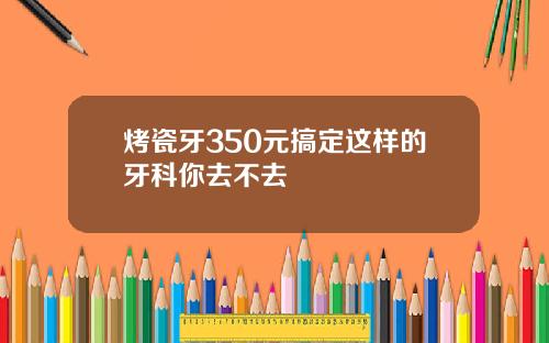烤瓷牙350元搞定这样的牙科你去不去