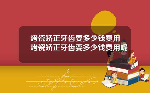 烤瓷矫正牙齿要多少钱费用烤瓷矫正牙齿要多少钱费用呢