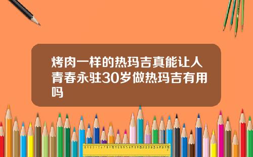 烤肉一样的热玛吉真能让人青春永驻30岁做热玛吉有用吗
