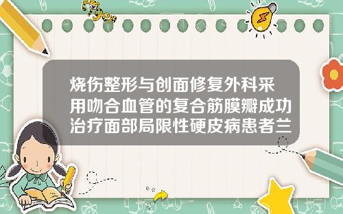 烧伤整形与创面修复外科采用吻合血管的复合筋膜瓣成功治疗面部局限性硬皮病患者兰州自体脂肪填充