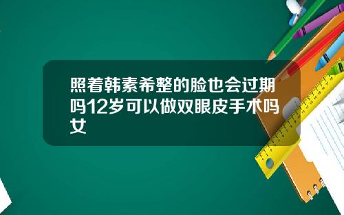 照着韩素希整的脸也会过期吗12岁可以做双眼皮手术吗女