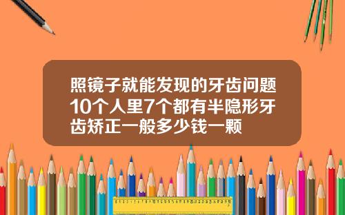 照镜子就能发现的牙齿问题10个人里7个都有半隐形牙齿矫正一般多少钱一颗