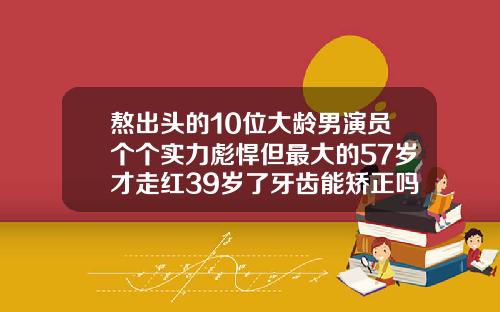 熬出头的10位大龄男演员个个实力彪悍但最大的57岁才走红39岁了牙齿能矫正吗多少钱