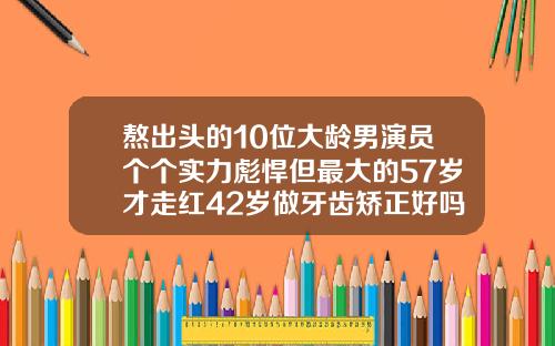 熬出头的10位大龄男演员个个实力彪悍但最大的57岁才走红42岁做牙齿矫正好吗多少钱