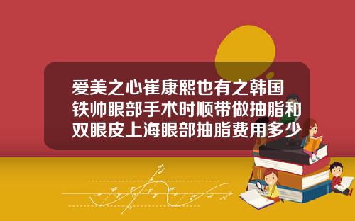 爱美之心崔康熙也有之韩国铁帅眼部手术时顺带做抽脂和双眼皮上海眼部抽脂费用多少