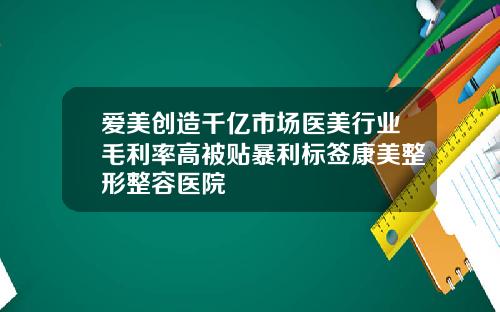 爱美创造千亿市场医美行业毛利率高被贴暴利标签康美整形整容医院