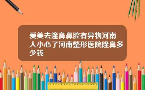 爱美去隆鼻鼻腔有异物河南人小心了河南整形医院隆鼻多少钱