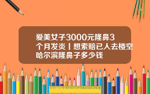爱美女子3000元隆鼻3个月发炎丨想索赔已人去楼空哈尔滨隆鼻子多少钱