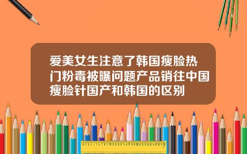 爱美女生注意了韩国瘦脸热门粉毒被曝问题产品销往中国瘦脸针国产和韩国的区别