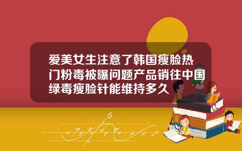 爱美女生注意了韩国瘦脸热门粉毒被曝问题产品销往中国绿毒瘦脸针能维持多久