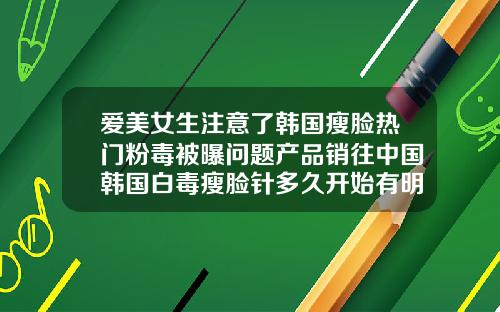 爱美女生注意了韩国瘦脸热门粉毒被曝问题产品销往中国韩国白毒瘦脸针多久开始有明显效果