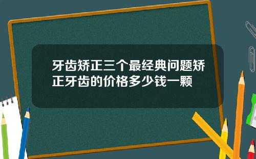牙齿矫正三个最经典问题矫正牙齿的价格多少钱一颗