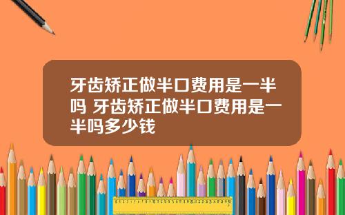 牙齿矫正做半口费用是一半吗 牙齿矫正做半口费用是一半吗多少钱