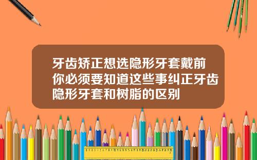 牙齿矫正想选隐形牙套戴前你必须要知道这些事纠正牙齿隐形牙套和树脂的区别