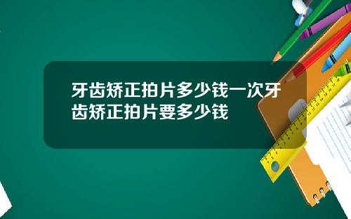牙齿矫正拍片多少钱一次牙齿矫正拍片要多少钱