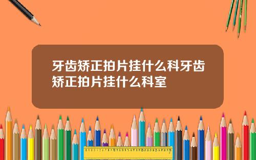 牙齿矫正拍片挂什么科牙齿矫正拍片挂什么科室
