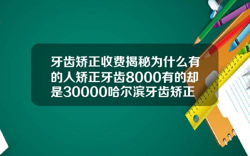 牙齿矫正收费揭秘为什么有的人矫正牙齿8000有的却是30000哈尔滨牙齿矫正价格表