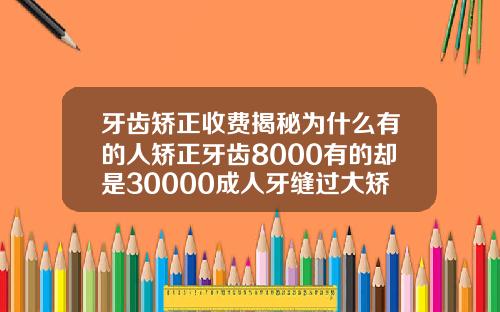 牙齿矫正收费揭秘为什么有的人矫正牙齿8000有的却是30000成人牙缝过大矫正要多少钱一颗