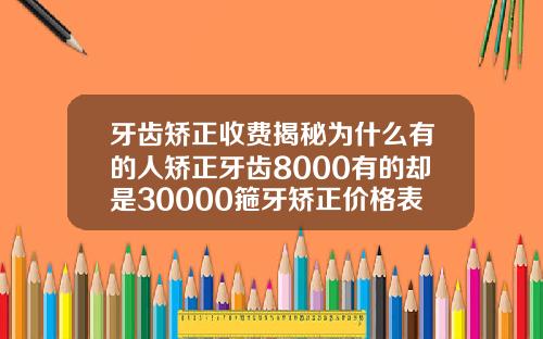 牙齿矫正收费揭秘为什么有的人矫正牙齿8000有的却是30000箍牙矫正价格表图片