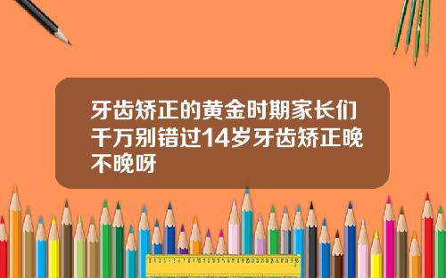 牙齿矫正的黄金时期家长们千万别错过14岁牙齿矫正晚不晚呀