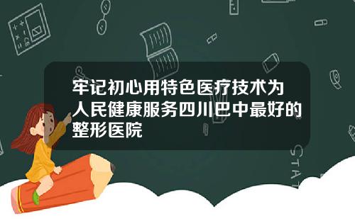 牢记初心用特色医疗技术为人民健康服务四川巴中最好的整形医院