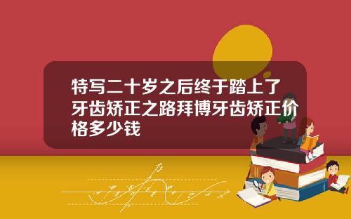 特写二十岁之后终于踏上了牙齿矫正之路拜博牙齿矫正价格多少钱