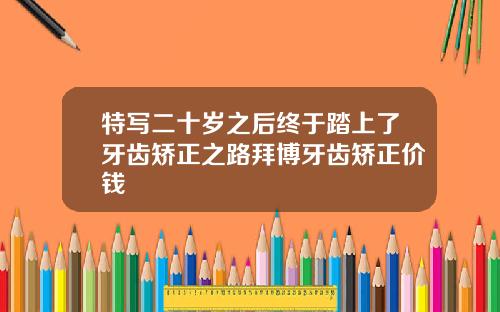特写二十岁之后终于踏上了牙齿矫正之路拜博牙齿矫正价钱