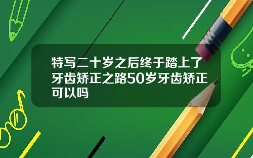 特写二十岁之后终于踏上了牙齿矫正之路50岁牙齿矫正可以吗