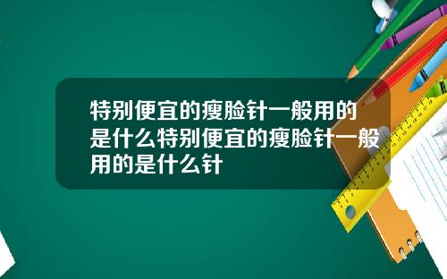 特别便宜的瘦脸针一般用的是什么特别便宜的瘦脸针一般用的是什么针