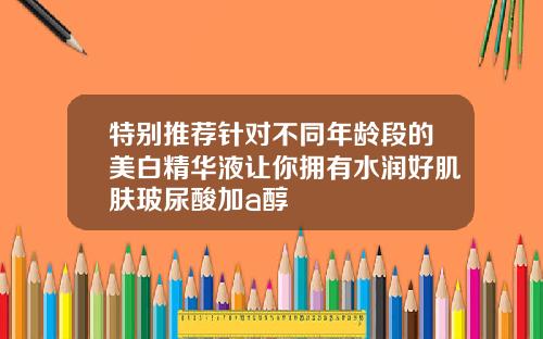 特别推荐针对不同年龄段的美白精华液让你拥有水润好肌肤玻尿酸加a醇