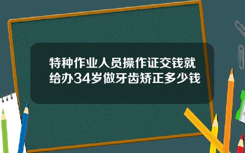 特种作业人员操作证交钱就给办34岁做牙齿矫正多少钱