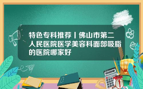 特色专科推荐丨佛山市第二人民医院医学美容科面部吸脂的医院哪家好