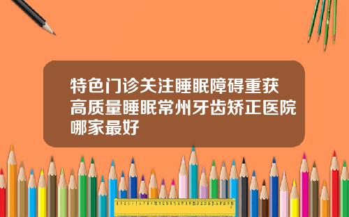 特色门诊关注睡眠障碍重获高质量睡眠常州牙齿矫正医院哪家最好