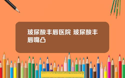 玻尿酸丰唇医院 玻尿酸丰唇嘴凸
