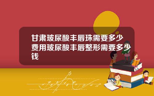 甘肃玻尿酸丰唇珠需要多少费用玻尿酸丰唇整形需要多少钱