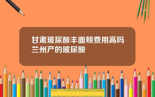 甘肃玻尿酸丰面颊费用高吗兰州产的玻尿酸