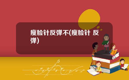 瘦脸针反弹不(瘦脸针 反弹)
