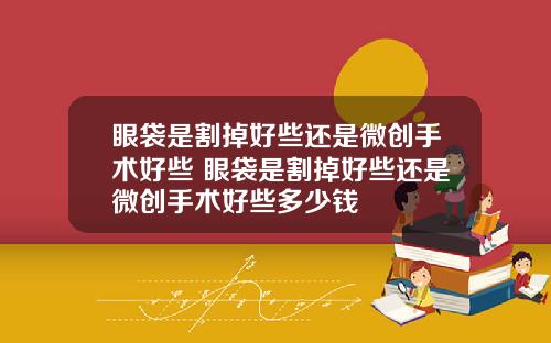 眼袋是割掉好些还是微创手术好些 眼袋是割掉好些还是微创手术好些多少钱