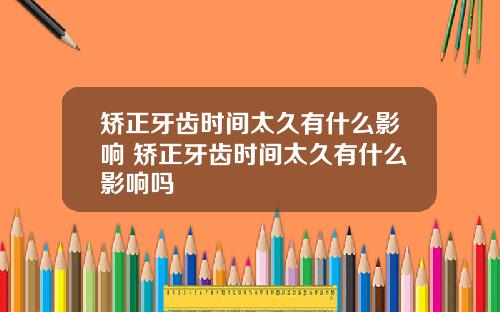 矫正牙齿时间太久有什么影响 矫正牙齿时间太久有什么影响吗