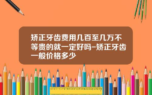 矫正牙齿费用几百至几万不等贵的就一定好吗-矫正牙齿一般价格多少